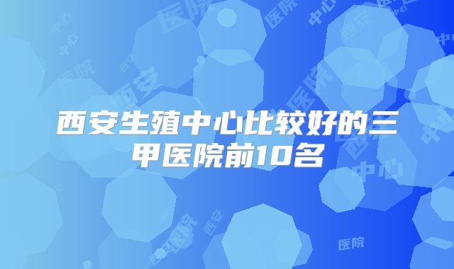西安生殖中心比较好的三甲医院前10名