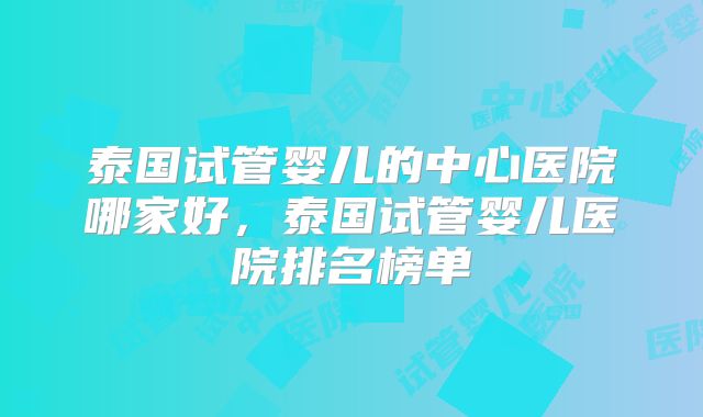 泰国试管婴儿的中心医院哪家好，泰国试管婴儿医院排名榜单