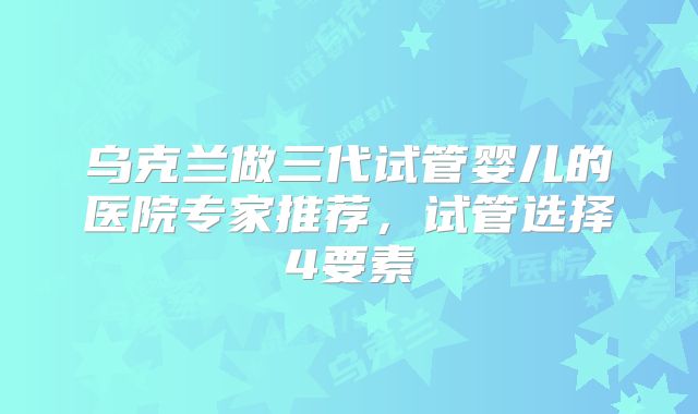 乌克兰做三代试管婴儿的医院专家推荐，试管选择4要素