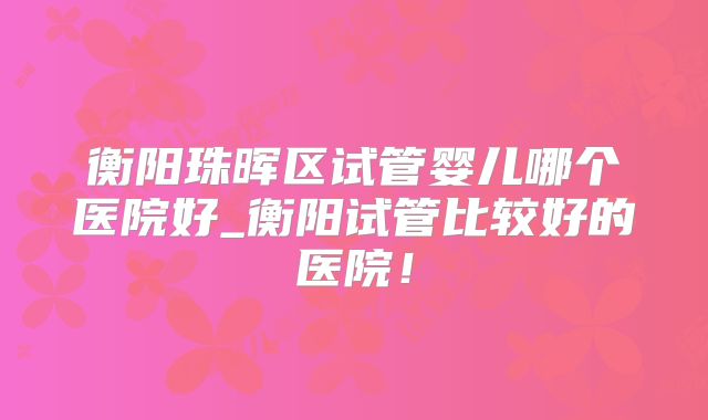 衡阳珠晖区试管婴儿哪个医院好_衡阳试管比较好的医院！
