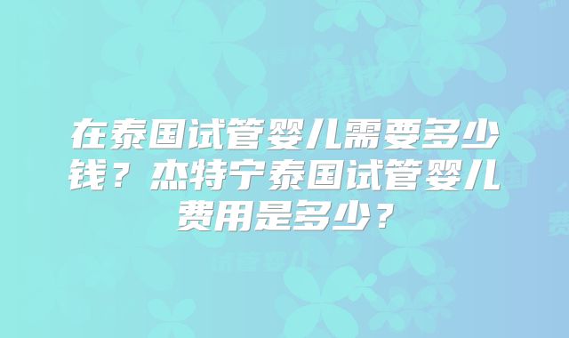 在泰国试管婴儿需要多少钱？杰特宁泰国试管婴儿费用是多少？