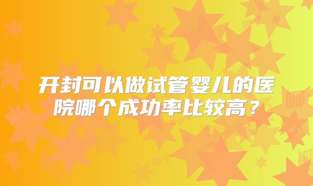 开封可以做试管婴儿的医院哪个成功率比较高？
