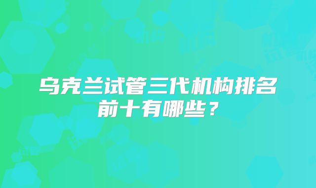 乌克兰试管三代机构排名前十有哪些？