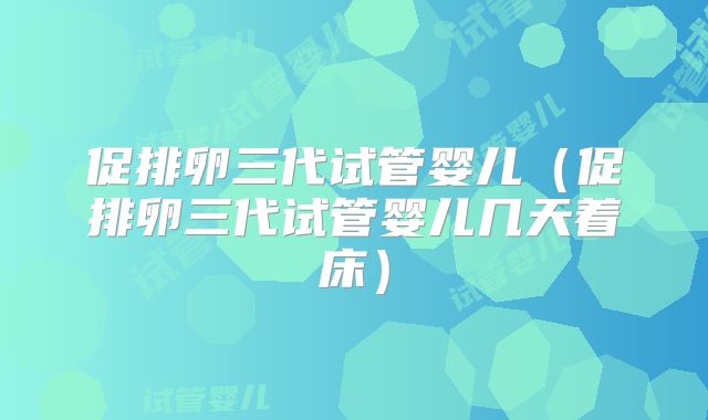 促排卵三代试管婴儿（促排卵三代试管婴儿几天着床）