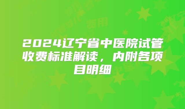2024辽宁省中医院试管收费标准解读，内附各项目明细