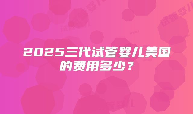 2025三代试管婴儿美国的费用多少？