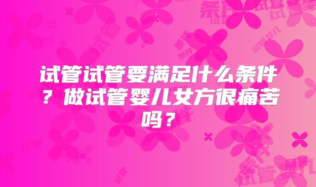 试管试管要满足什么条件？做试管婴儿女方很痛苦吗？