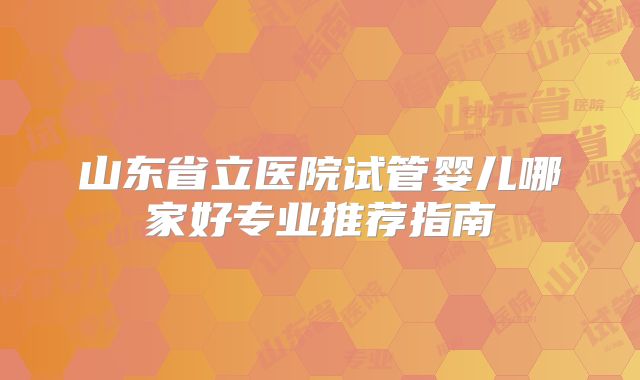 山东省立医院试管婴儿哪家好专业推荐指南