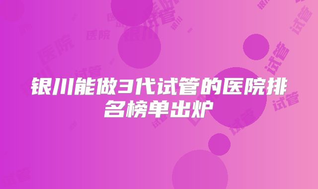 银川能做3代试管的医院排名榜单出炉