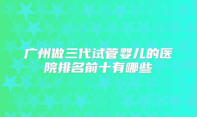 广州做三代试管婴儿的医院排名前十有哪些