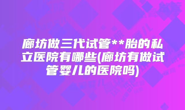 廊坊做三代试管**胎的私立医院有哪些(廊坊有做试管婴儿的医院吗)