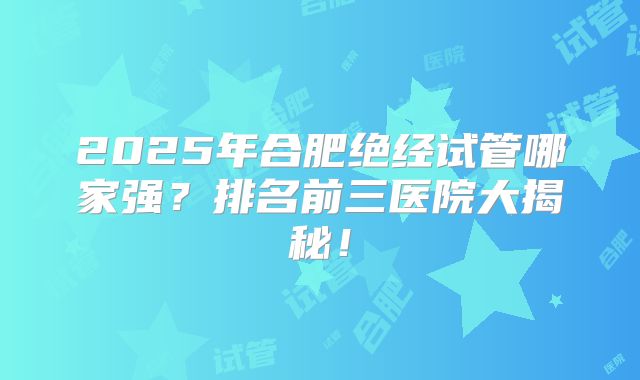 2025年合肥绝经试管哪家强？排名前三医院大揭秘！