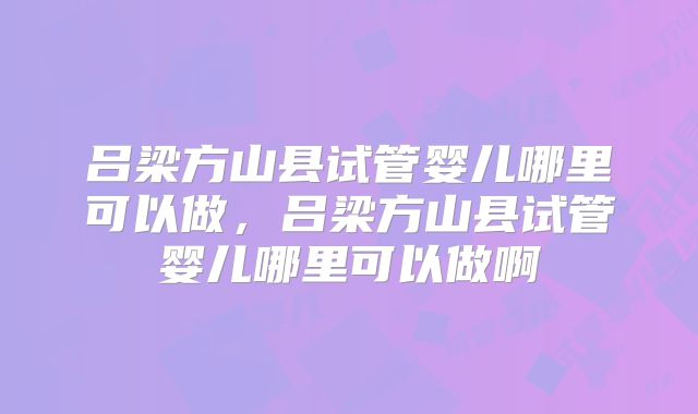 吕梁方山县试管婴儿哪里可以做,吕梁方山县试管婴儿哪里可以做啊