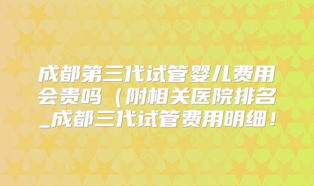 成都第三代试管婴儿费用会贵吗(附相关医院排名_成都三代试管费用明细!