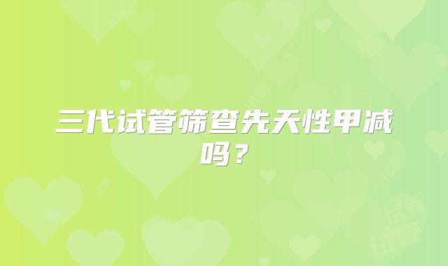 三代试管筛查先天性甲减吗？