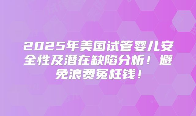 2025年美国试管婴儿安全性及潜在缺陷分析!避免浪费冤枉钱!