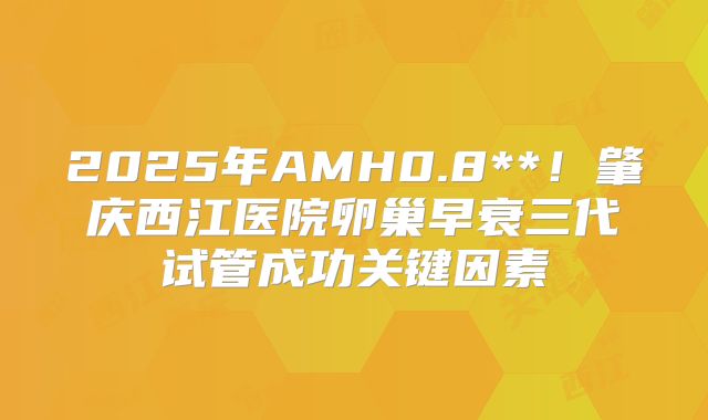 2025年AMH0.8**！肇庆西江医院卵巢早衰三代试管成功关键因素