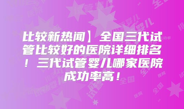 比较新热闻】全国三代试管比较好的医院详细排名!三代试管婴儿哪家医院成功率高!