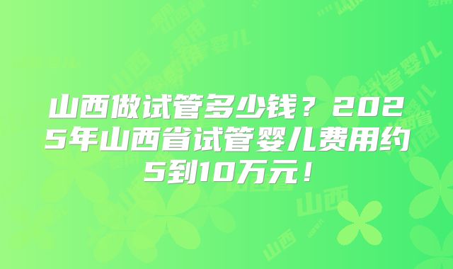 山西做试管多少钱？2025年山西省试管婴儿费用约5到10万元！