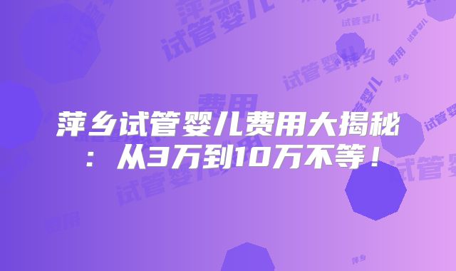 萍乡试管婴儿费用大揭秘：从3万到10万不等！