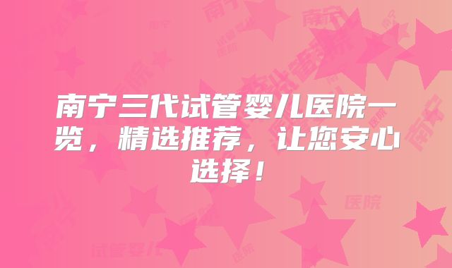 南宁三代试管婴儿医院一览,精选推荐,让您安心选择!