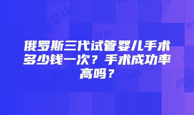 俄罗斯三代试管婴儿手术多少钱一次？手术成功率高吗？