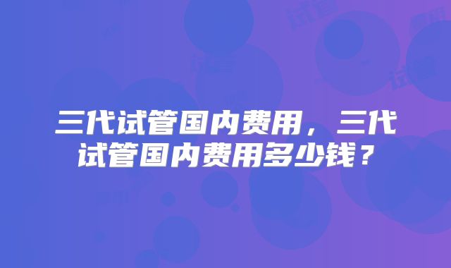 三代试管国内费用，三代试管国内费用多少钱？