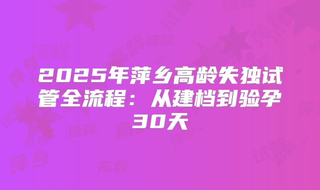 2025年萍乡高龄失独试管全流程：从建档到验孕30天