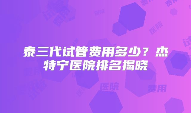 泰三代试管费用多少？杰特宁医院排名揭晓