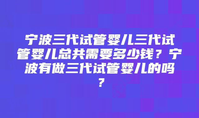 宁波三代试管婴儿三代试管婴儿总共需要多少钱？宁波有做三代试管婴儿的吗？