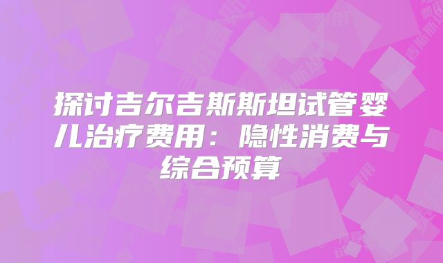 探讨吉尔吉斯斯坦试管婴儿治疗费用:隐性消费与综合预算