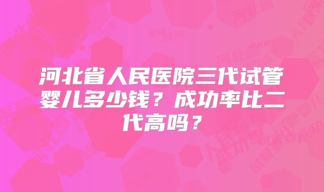 河北省人民医院三代试管婴儿多少钱？成功率比二代高吗？