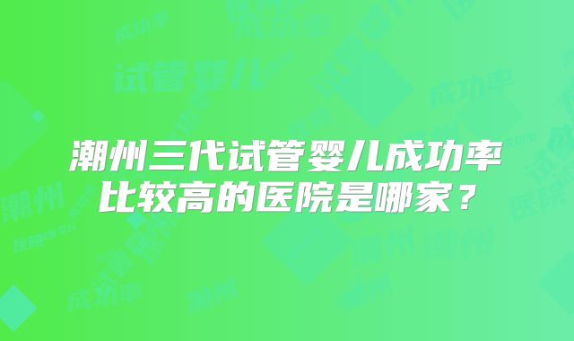 潮州三代试管婴儿成功率比较高的医院是哪家？