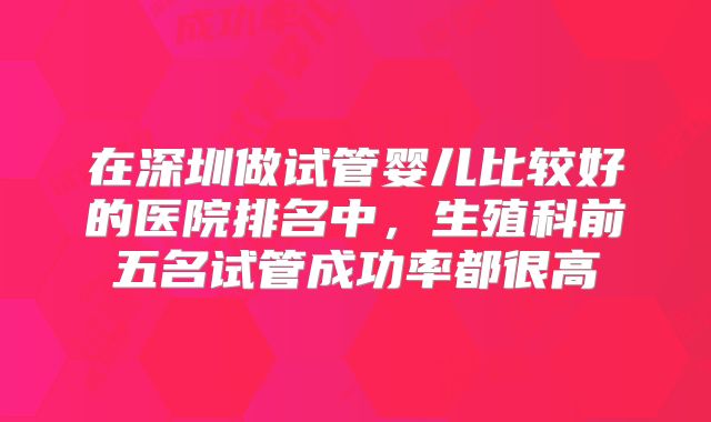 在深圳做试管婴儿比较好的医院排名中，生殖科前五名试管成功率都很高