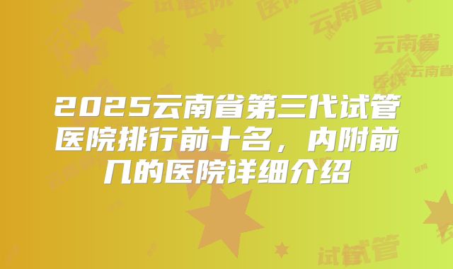 2025云南省第三代试管医院排行前十名，内附前几的医院详细介绍