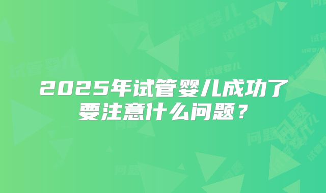 2025年试管婴儿成功了要注意什么问题?