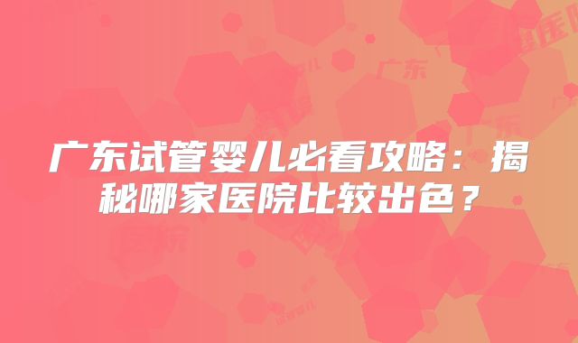 广东试管婴儿必看攻略：揭秘哪家医院比较出色？