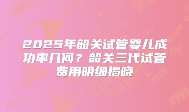 2025年韶关试管婴儿成功率几何？韶关三代试管费用明细揭晓