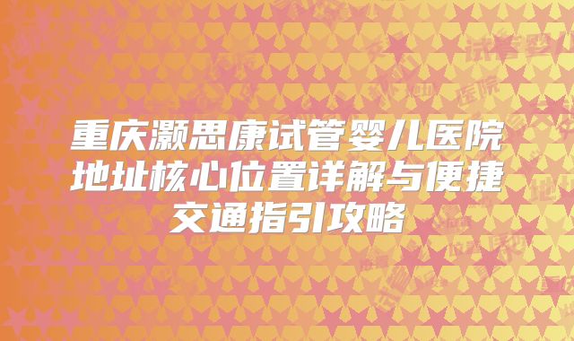重庆灏思康试管婴儿医院地址核心位置详解与便捷交通指引攻略