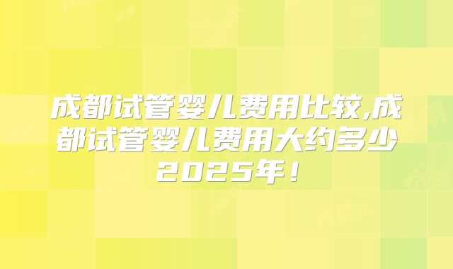 成都试管婴儿费用比较,成都试管婴儿费用大约多少2025年！