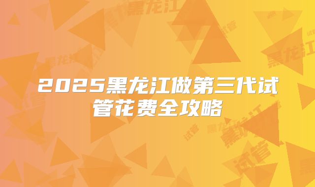 2025黑龙江做第三代试管花费全攻略