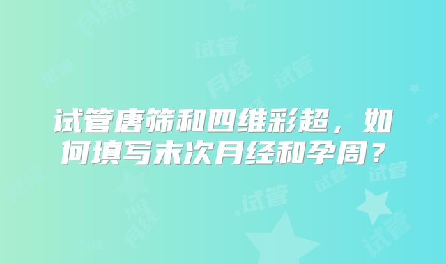 试管唐筛和四维彩超，如何填写末次月经和孕周？