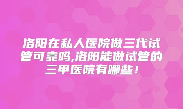 洛阳在私人医院做三代试管可靠吗,洛阳能做试管的三甲医院有哪些！