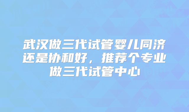 武汉做三代试管婴儿同济还是协和好，推荐个专业做三代试管中心