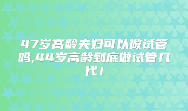 47岁高龄夫妇可以做试管吗,44岁高龄到底做试管几代！