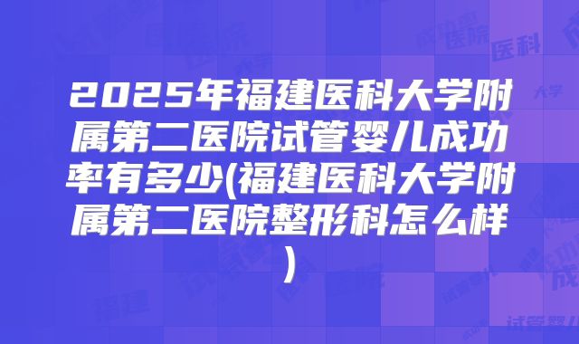2025年福建医科大学附属第二医院试管婴儿成功率有多少(福建医科大学附属第二医院整形科怎么样)