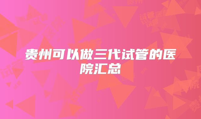 贵州可以做三代试管的医院汇总