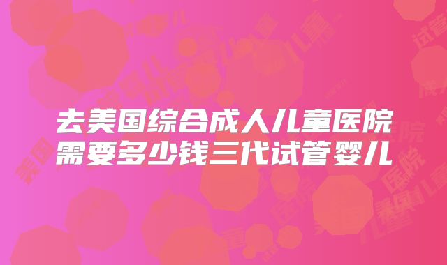 去美国综合成人儿童医院需要多少钱三代试管婴儿
