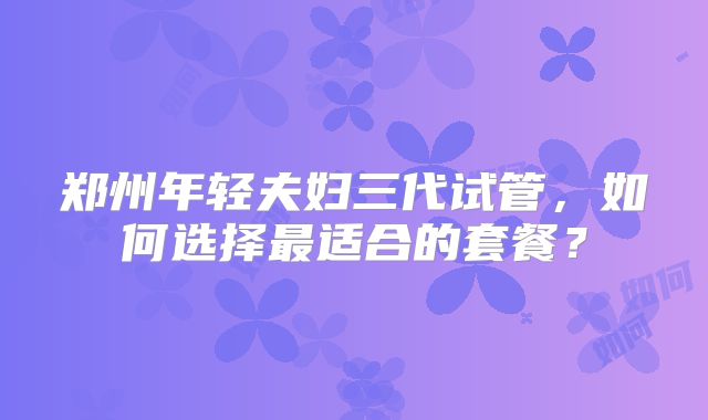 郑州年轻夫妇三代试管，如何选择最适合的套餐？
