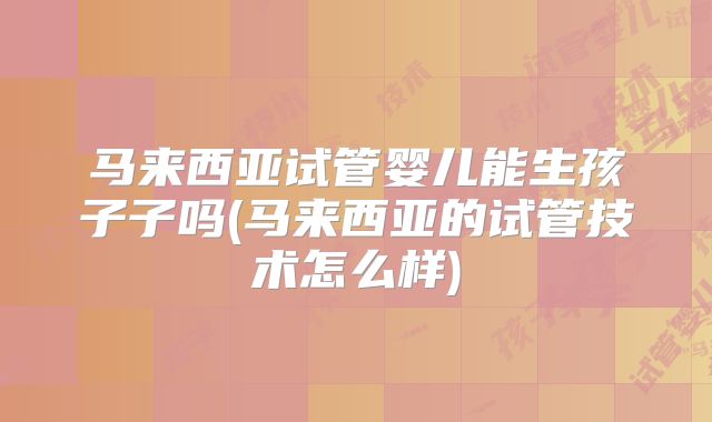 马来西亚试管婴儿能生孩子子吗(马来西亚的试管技术怎么样)